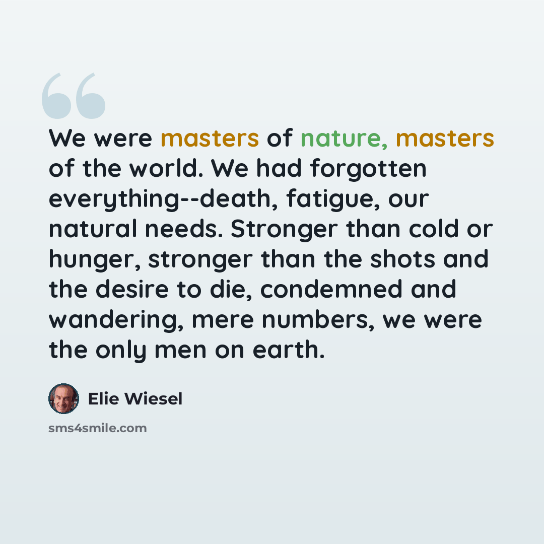 “We were masters of nature, masters of the world. We had forgotten everything--death, fatigue, our natural needs. Stronger than cold or hunger, stronger than the shots and the desire to die, condemned and wandering, mere numbers, we were the only men on earth.” quote by Elie Wiesel