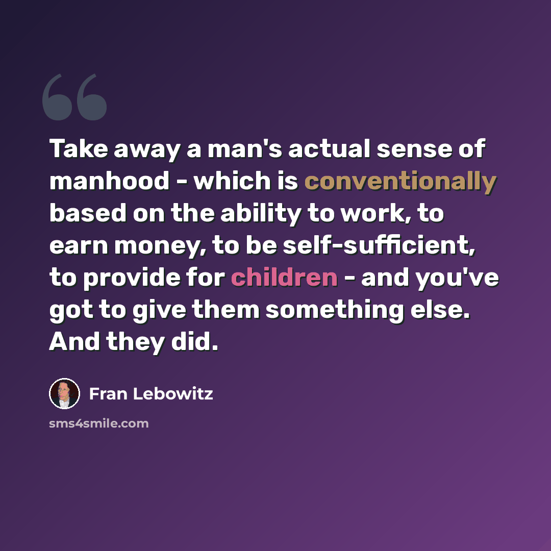 “Take away a man's actual sense of manhood - which is conventionally based on the ability to work, to earn money, to be self-sufficient, to provide for children - and you've got to give them something else. And they did.” quote by Fran Lebowitz