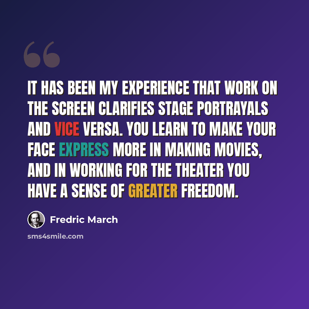 “It has been my experience that work on the screen clarifies stage portrayals and vice versa. You learn to make your face express more in making movies, and in working for the theater you have a sense of greater freedom.” quote by Fredric March
