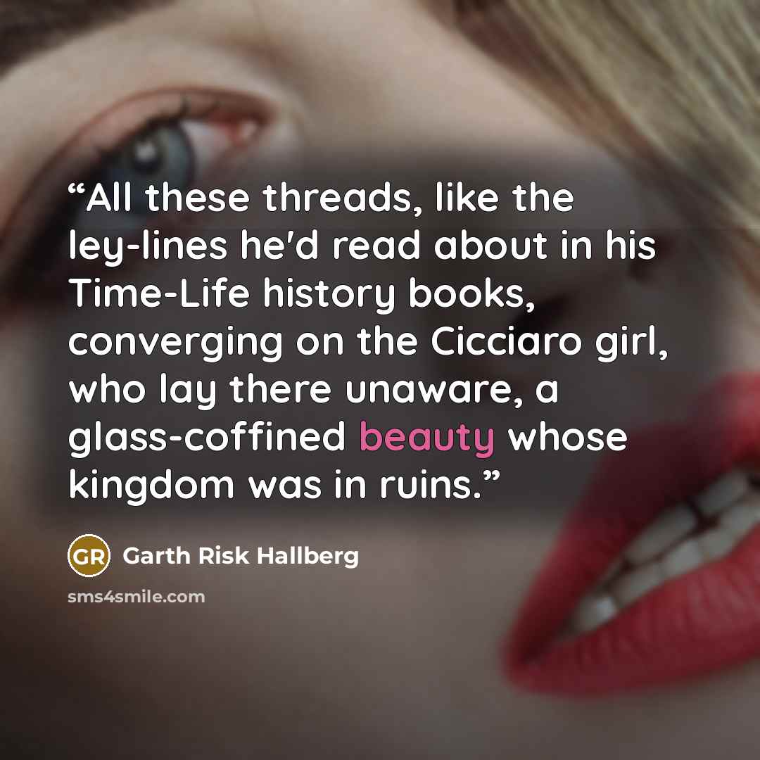 “All these threads, like the ley-lines he'd read about in his Time-Life history books, converging on the Cicciaro girl, who lay there unaware, a glass-coffined beauty whose kingdom was in ruins.” quote by Garth Risk Hallberg