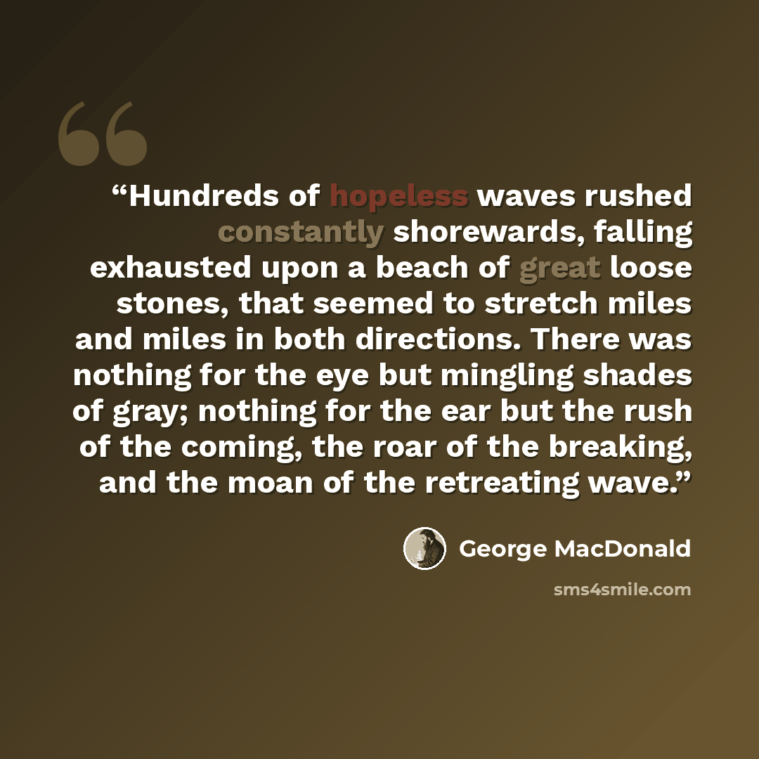 “Hundreds of hopeless waves rushed constantly shorewards, falling exhausted upon a beach of great loose stones, that seemed to stretch miles and miles in both directions. There was nothing for the eye but mingling shades of gray; nothing for the ear but the rush of the coming, the roar of the…” quote by George MacDonald