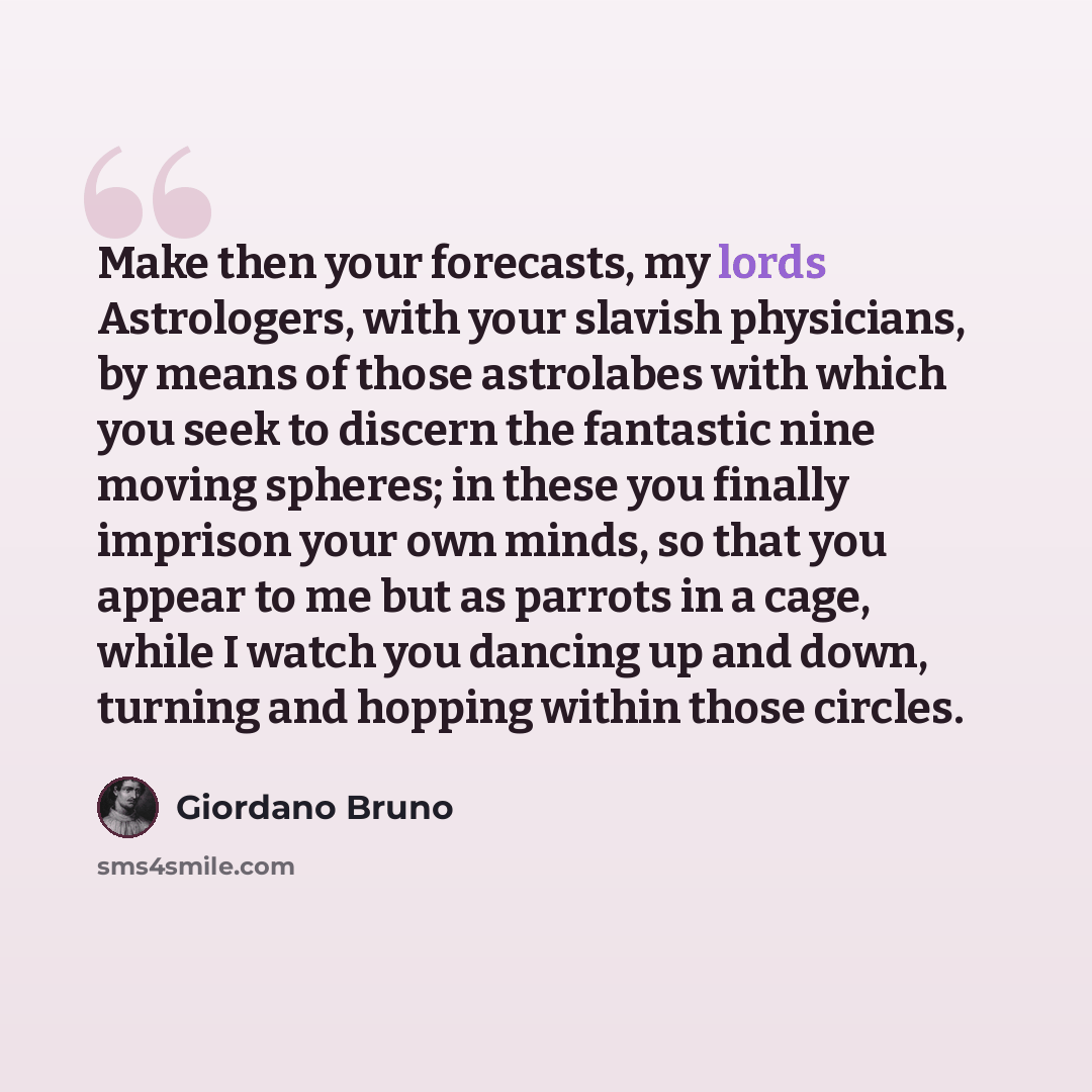 “Make then your forecasts, my lords Astrologers, with your slavish physicians, by means of those astrolabes with which you seek to discern the fantastic nine moving spheres; in these you finally imprison your own minds, so that you appear to me but as parrots in a cage, while I watch you dancing up…” quote by Giordano Bruno
