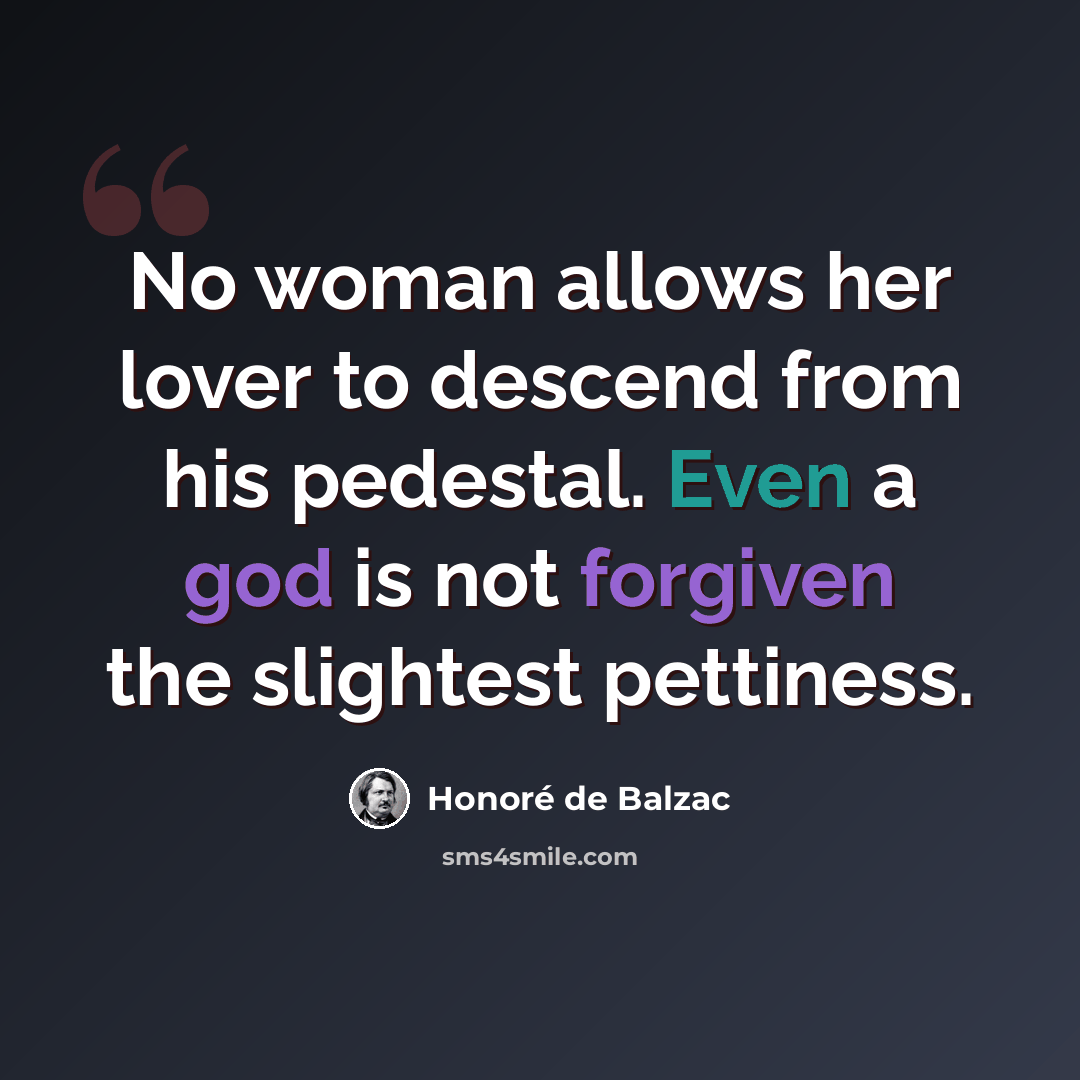 “No woman allows her lover to descend from his pedestal. Even a god is not forgiven the slightest pettiness.” quote by Honore de Balzac