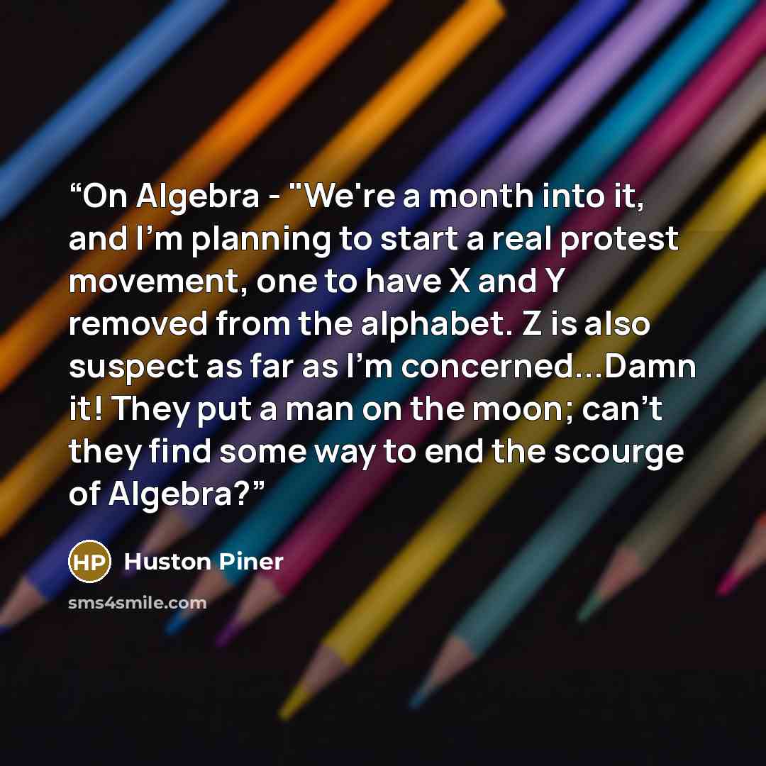 “On Algebra - "We're a month into it, and I'm planning to start a real protest movement, one to have X and Y removed from the alphabet. Z is also suspect as far as I'm concerned...Damn it! They put a man on the moon; can't they find some way to end the scourge of Algebra?” quote by Huston Piner