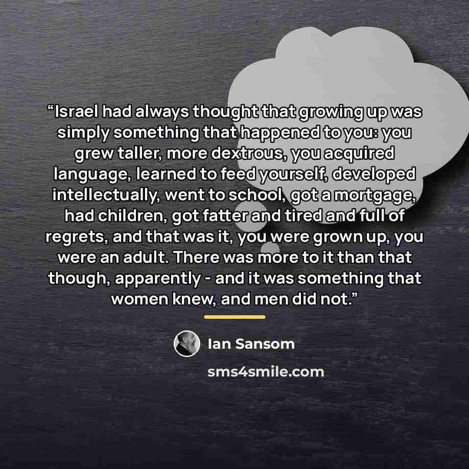 “Israel had always thought that growing up was simply something that happened to you: you grew taller, more dextrous, you acquired language, learned to feed yourself, developed intellectually, went to school, got a mortgage, had children, got fatter and tired and full of regrets, and that was it…” quote by Ian Sansom