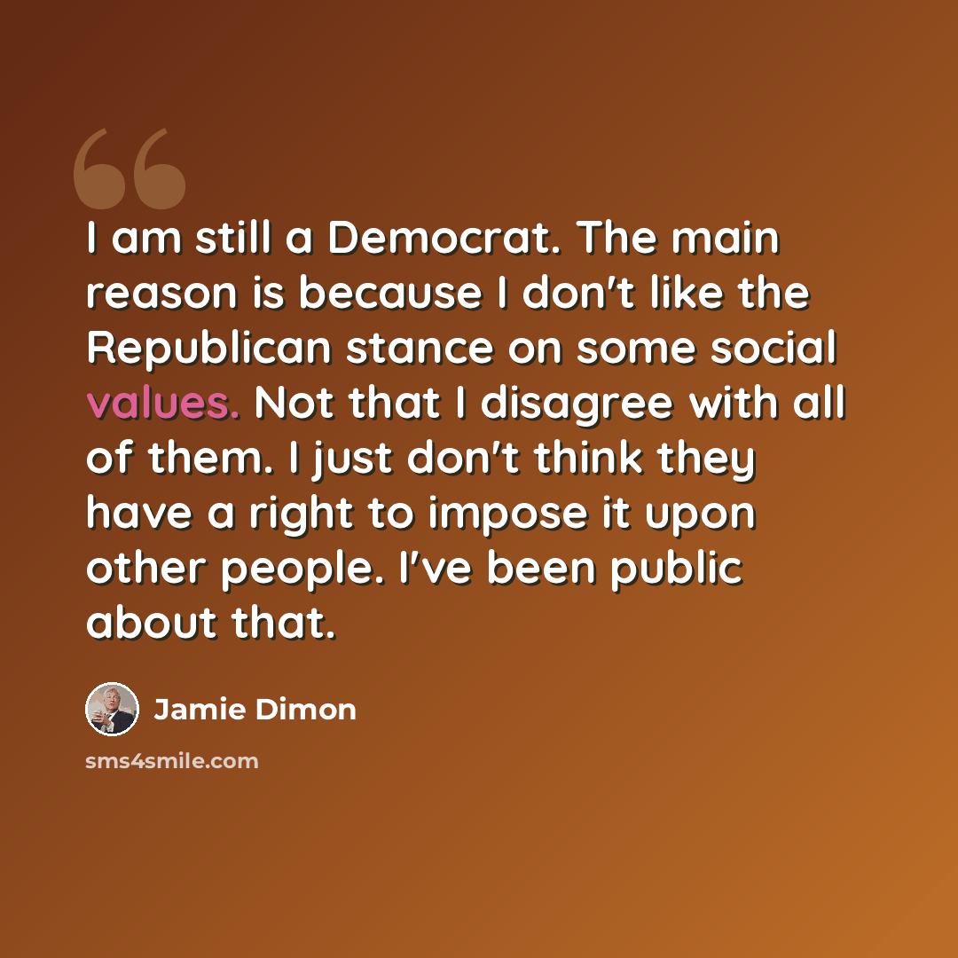 “I am still a Democrat. The main reason is because I don't like the Republican stance on some social values. Not that I disagree with all of them. I just don't think they have a right to impose it upon other people. I've been public about that.” quote by Jamie Dimon