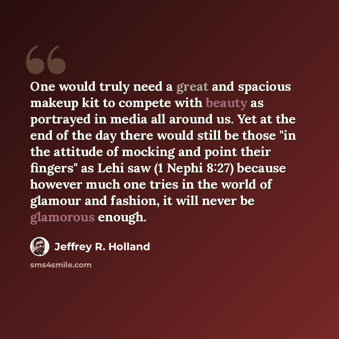 “One would truly need a great and spacious makeup kit to compete with beauty as portrayed in media all around us. Yet at the end of the day there would still be those "in the attitude of mocking and point their fingers" as Lehi saw (1 Nephi 8:27) because however much one tries in the world of…” quote by Jeffrey R. Holland