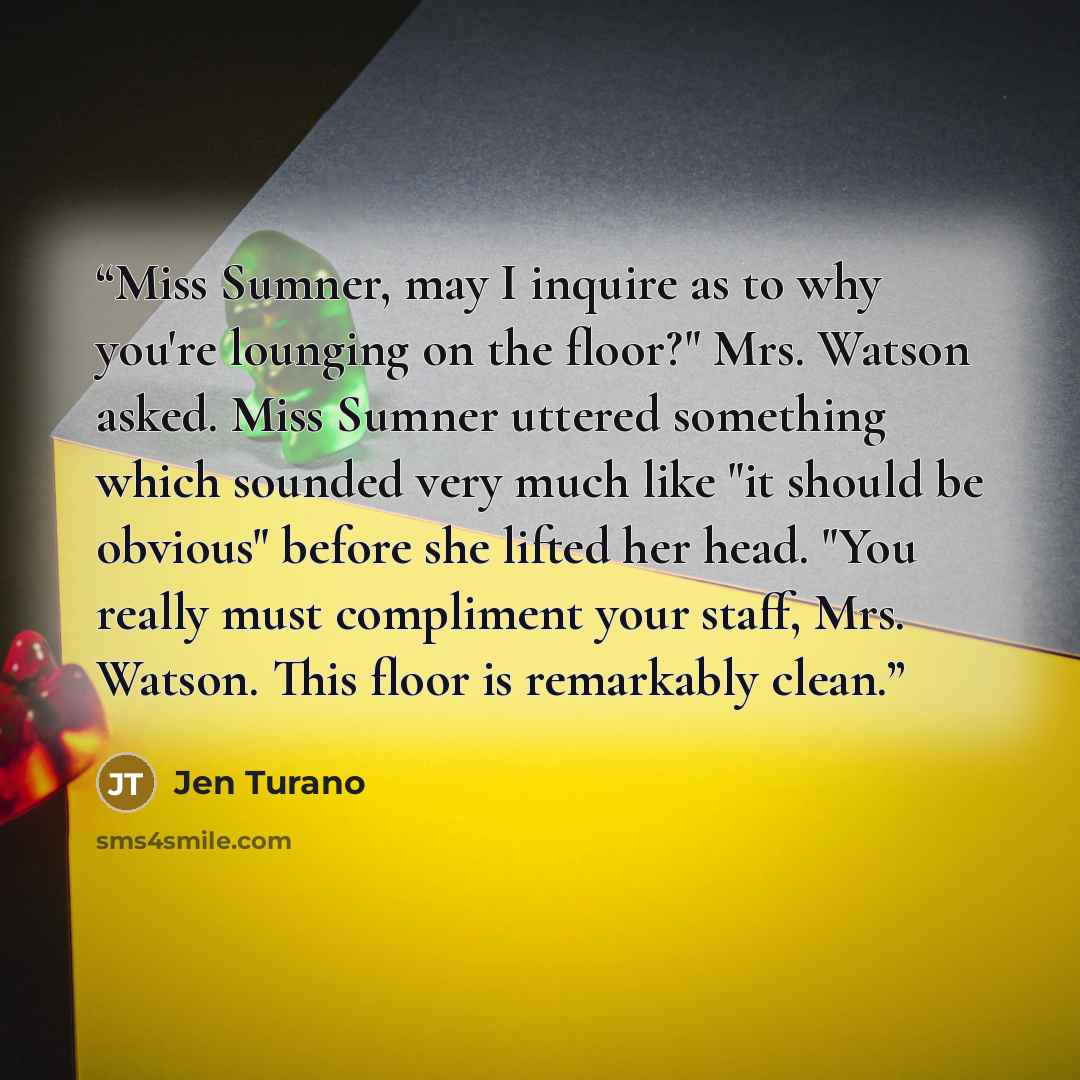 “Miss Sumner, may I inquire as to why you're lounging on the floor?" Mrs. Watson asked. Miss Sumner uttered something which sounded very much like "it should be obvious" before she lifted her head. "You really must compliment your staff, Mrs. Watson. This floor is remarkably clean.” quote by Jen Turano