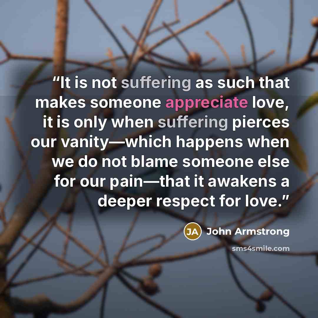 “It is not suffering as such that makes someone appreciate love, it is only when suffering pierces our vanity—which happens when we do not blame someone else for our pain—that it awakens a deeper respect for love.” quote by John Armstrong