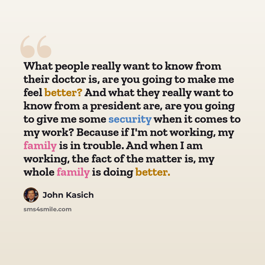 “What people really want to know from their doctor is, are you going to make me feel better? And what they really want to know from a president are, are you going to give me some security when it comes to my work? Because if I'm not working, my family is in trouble. And when I am working, the fact…” quote by John Kasich