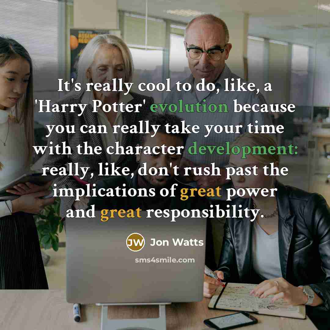 “It's really cool to do, like, a 'Harry Potter' evolution because you can really take your time with the character development: really, like, don't rush past the implications of great power and great responsibility.” quote by Jon Watts