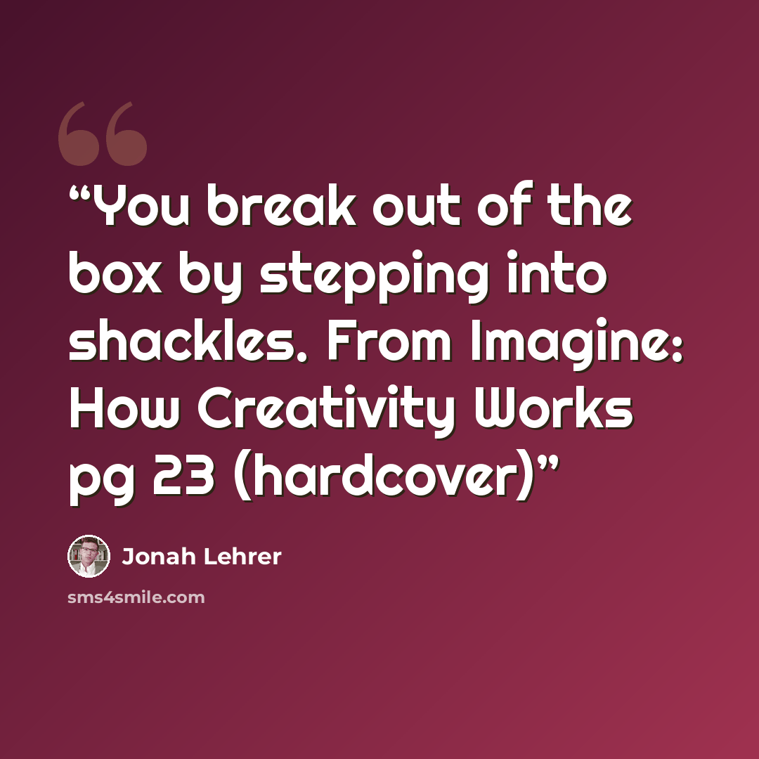 “You break out of the box by stepping into shackles. From Imagine: How Creativity Works pg 23 (hardcover)” quote by Jonah Lehrer