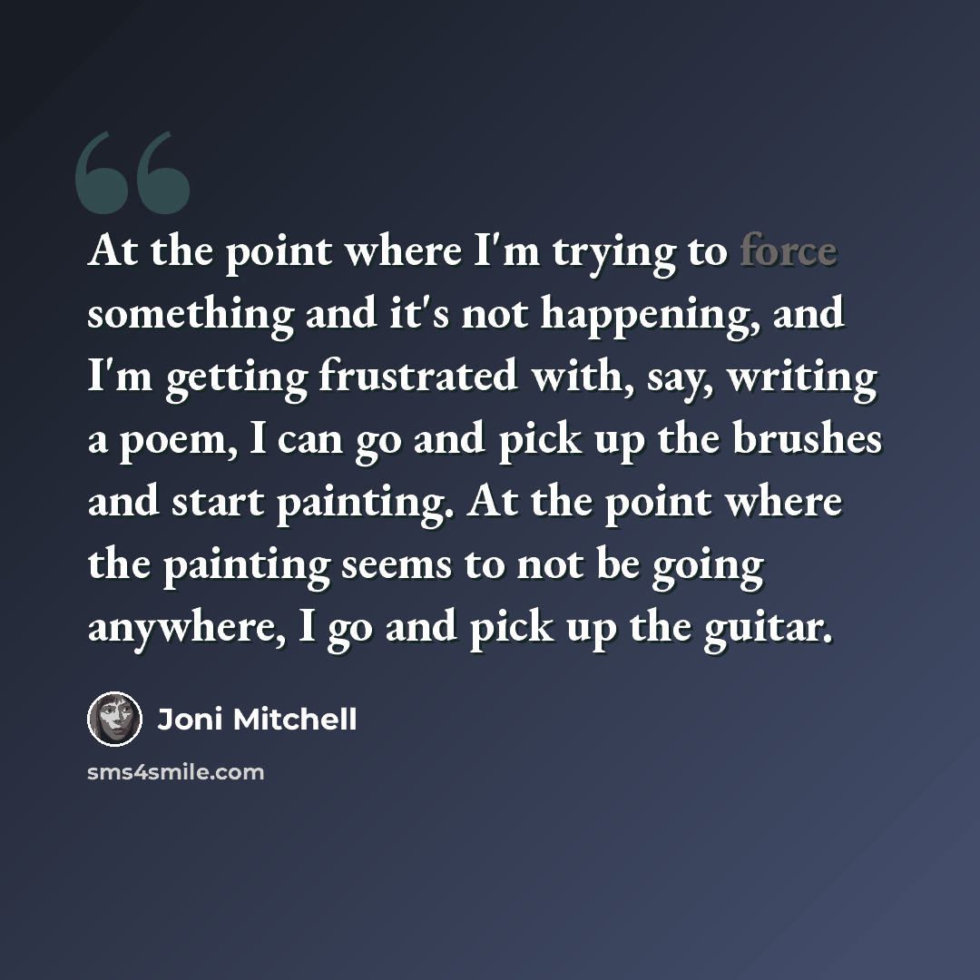 “At the point where I'm trying to force something and it's not happening, and I'm getting frustrated with, say, writing a poem, I can go and pick up the brushes and start painting. At the point where the painting seems to not be going anywhere, I go and pick up the guitar.” quote by Joni Mitchell