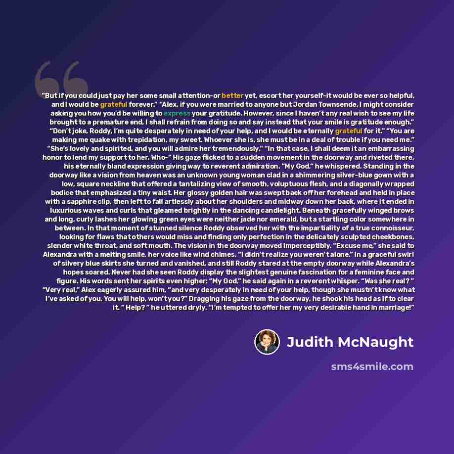 “But if you could just pay her some small attention-or better yet, escort her yourself-it would be ever so helpful, and I would be grateful forever.” “Alex, if you were married to anyone but Jordan Townsende, I might consider asking you how you’d be willing to express your gratitude. However, since…” quote by Judith McNaught
