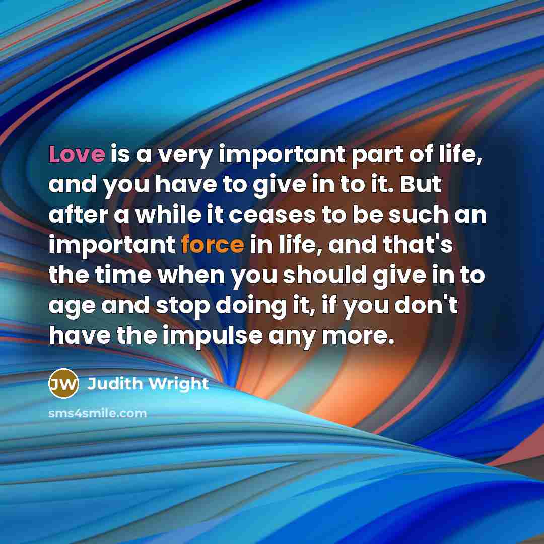 “Love is a very important part of life, and you have to give in to it. But after a while it ceases to be such an important force in life, and that's the time when you should give in to age and stop doing it, if you don't have the impulse any more.” quote by Judith Wright
