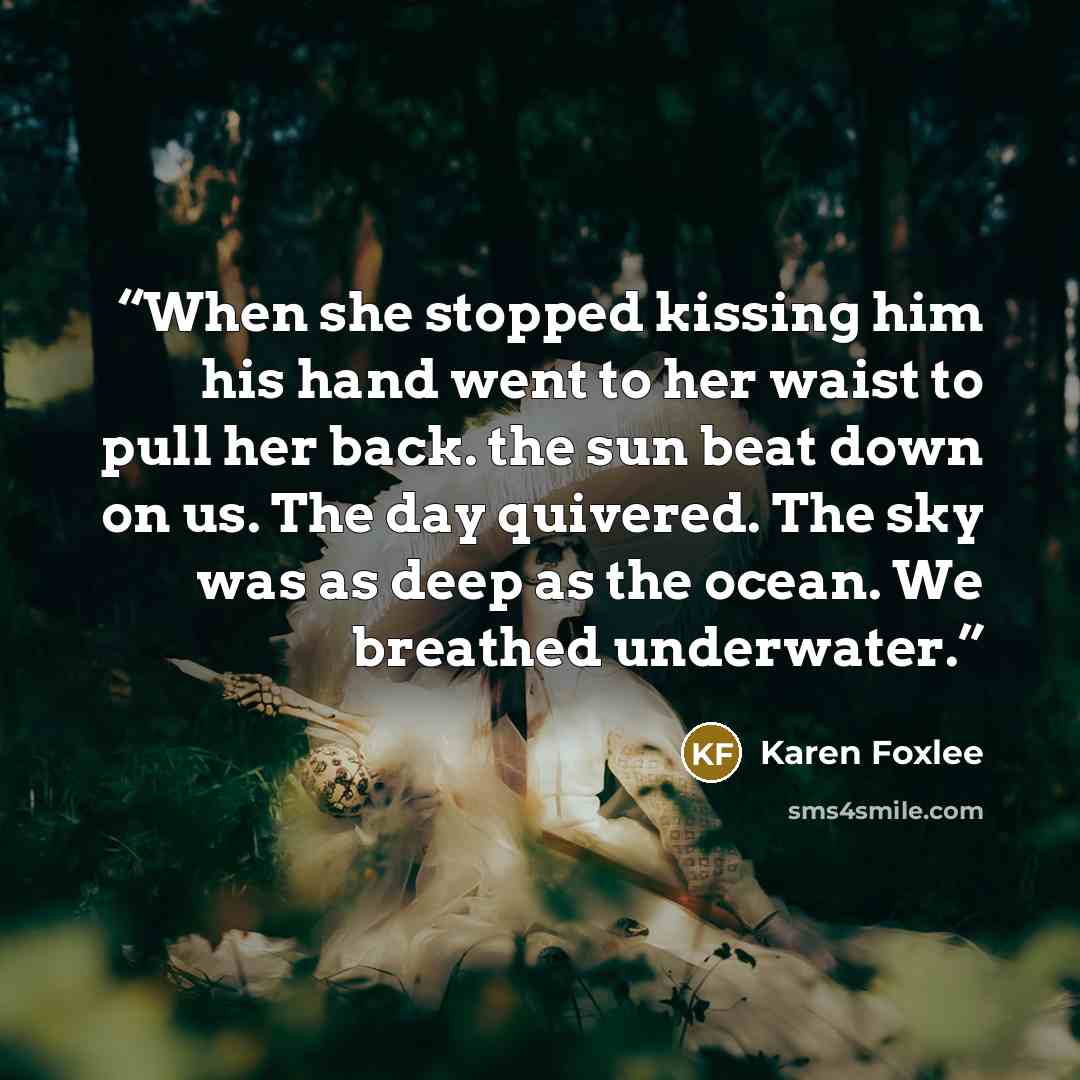 “When she stopped kissing him his hand went to her waist to pull her back. the sun beat down on us. The day quivered. The sky was as deep as the ocean. We breathed underwater.” quote by Karen Foxlee