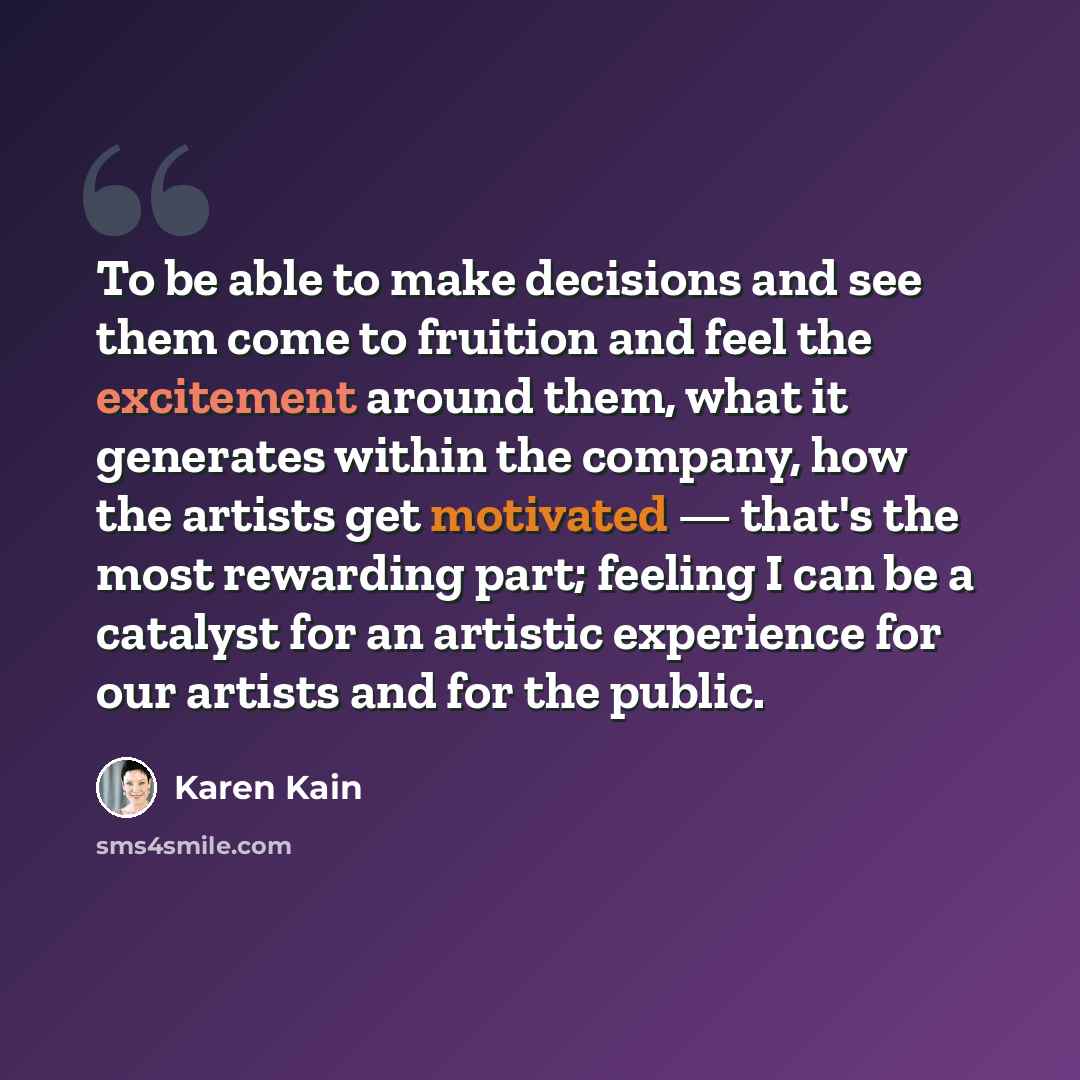 “To be able to make decisions and see them come to fruition and feel the excitement around them, what it generates within the company, how the artists get motivated — that's the most rewarding part; feeling I can be a catalyst for an artistic experience for our artists and for the public.” quote by Karen Kain