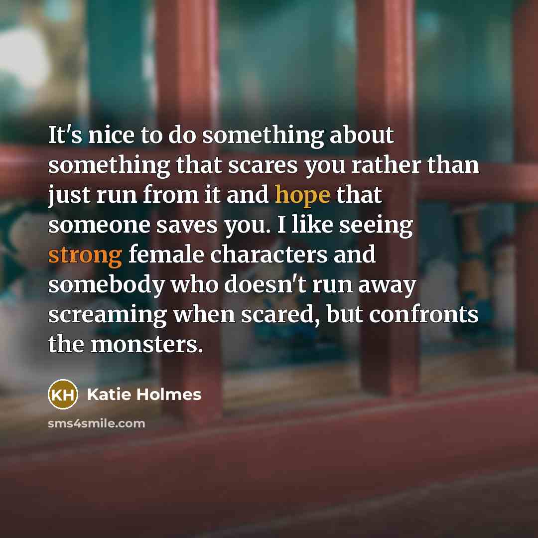 “It's nice to do something about something that scares you rather than just run from it and hope that someone saves you. I like seeing strong female characters and somebody who doesn't run away screaming when scared, but confronts the monsters.” quote by Katie Holmes