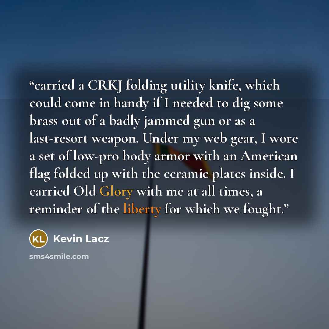 “carried a CRKJ folding utility knife, which could come in handy if I needed to dig some brass out of a badly jammed gun or as a last-resort weapon. Under my web gear, I wore a set of low-pro body armor with an American flag folded up with the ceramic plates inside. I carried Old Glory with me at…” quote by Kevin Lacz