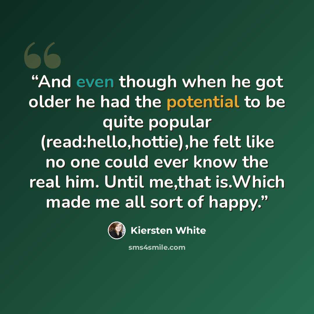 “And even though when he got older he had the potential to be quite popular (read:hello,hottie),he felt like no one could ever know the real him. Until me,that is.Which made me all sort of happy.” quote by Kiersten White