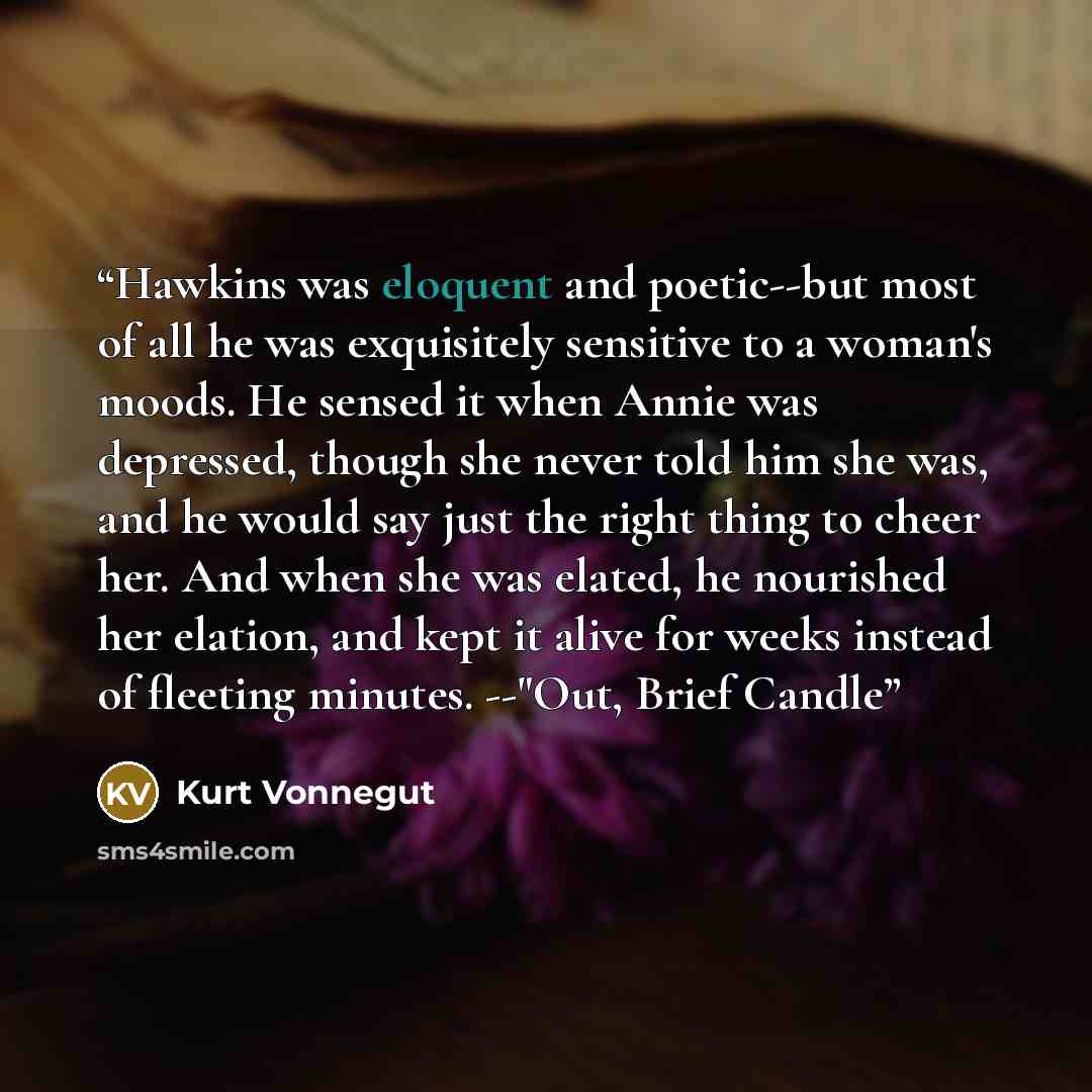 “Hawkins was eloquent and poetic--but most of all he was exquisitely sensitive to a woman's moods. He sensed it when Annie was depressed, though she never told him she was, and he would say just the right thing to cheer her. And when she was elated, he nourished her elation, and kept it alive for…” quote by Kurt Vonnegut