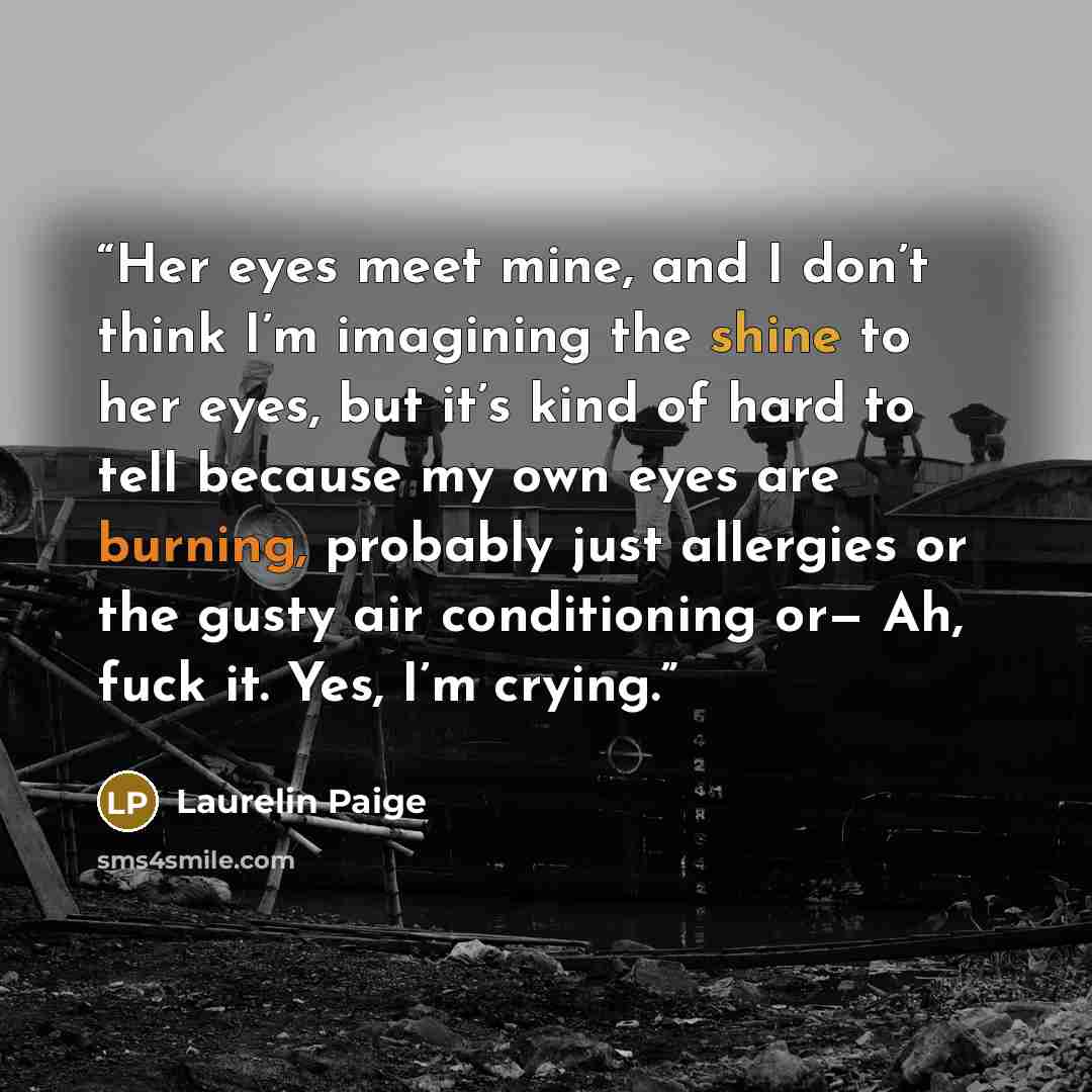 “Her eyes meet mine, and I don’t think I’m imagining the shine to her eyes, but it’s kind of hard to tell because my own eyes are burning, probably just allergies or the gusty air conditioning or— Ah, fuck it. Yes, I’m crying.” quote by Laurelin Paige