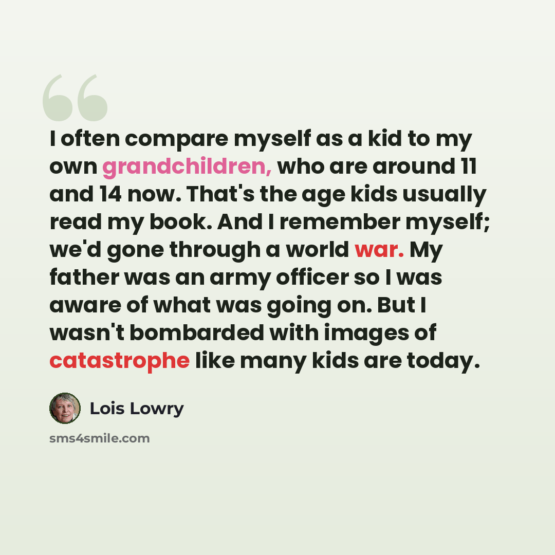 “I often compare myself as a kid to my own grandchildren, who are around 11 and 14 now. That's the age kids usually read my book. And I remember myself; we'd gone through a world war. My father was an army officer so I was aware of what was going on. But I wasn't bombarded with images of…” quote by Lois Lowry