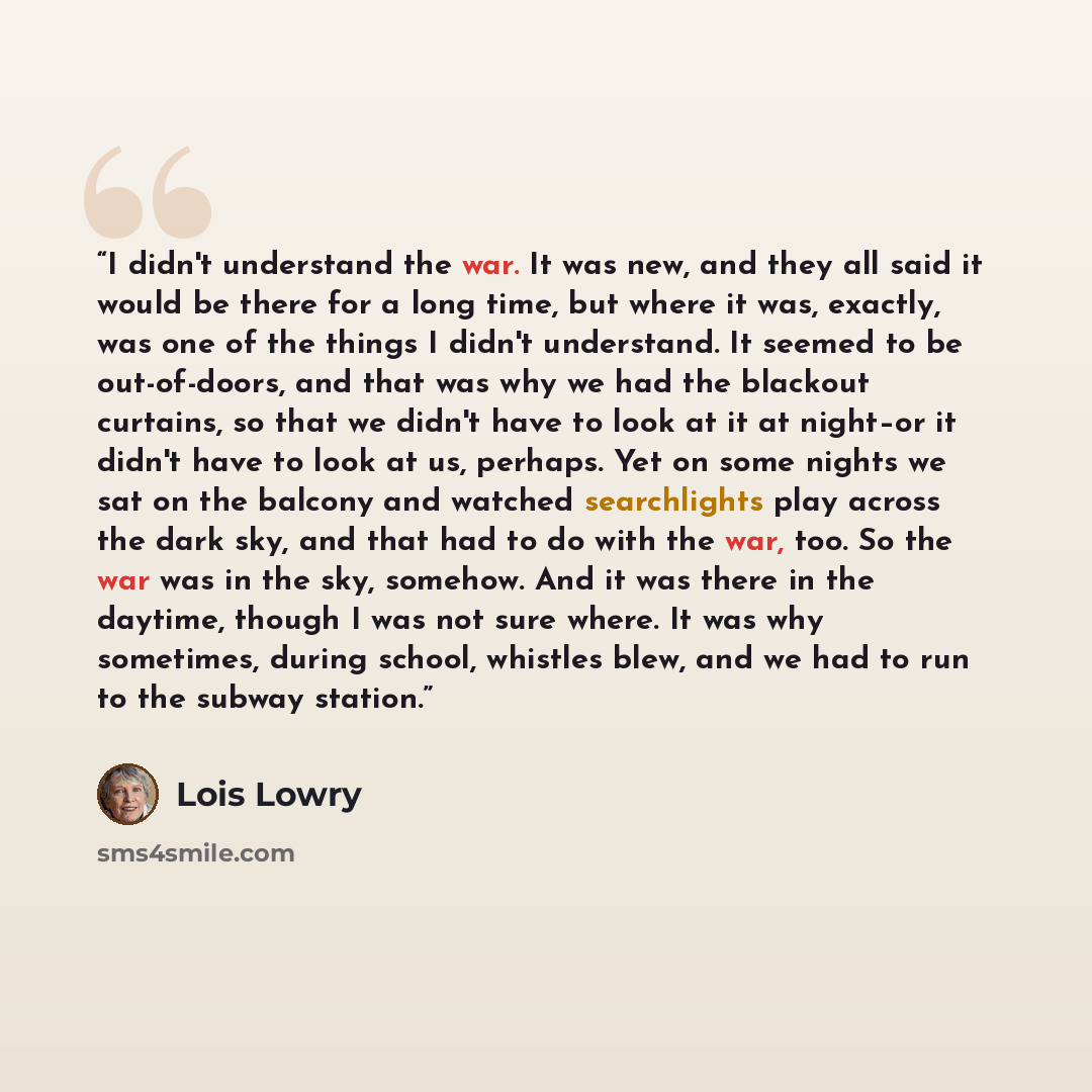 “I didn't understand the war. It was new, and they all said it would be there for a long time, but where it was, exactly, was one of the things I didn't understand. It seemed to be out-of-doors, and that was why we had the blackout curtains, so that we didn't have to look at it at night–or it…” quote by Lois Lowry