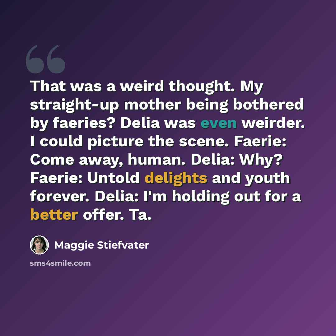 “That was a weird thought. My straight-up mother being bothered by faeries? Delia was even weirder. I could picture the scene. Faerie: Come away, human. Delia: Why? Faerie: Untold delights and youth forever. Delia: I'm holding out for a better offer. Ta.” quote by Maggie Stiefvater