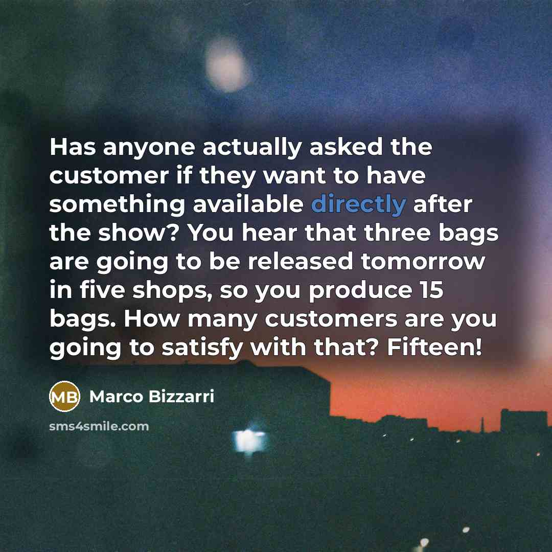 “Has anyone actually asked the customer if they want to have something available directly after the show? You hear that three bags are going to be released tomorrow in five shops, so you produce 15 bags. How many customers are you going to satisfy with that? Fifteen!” quote by Marco Bizzarri