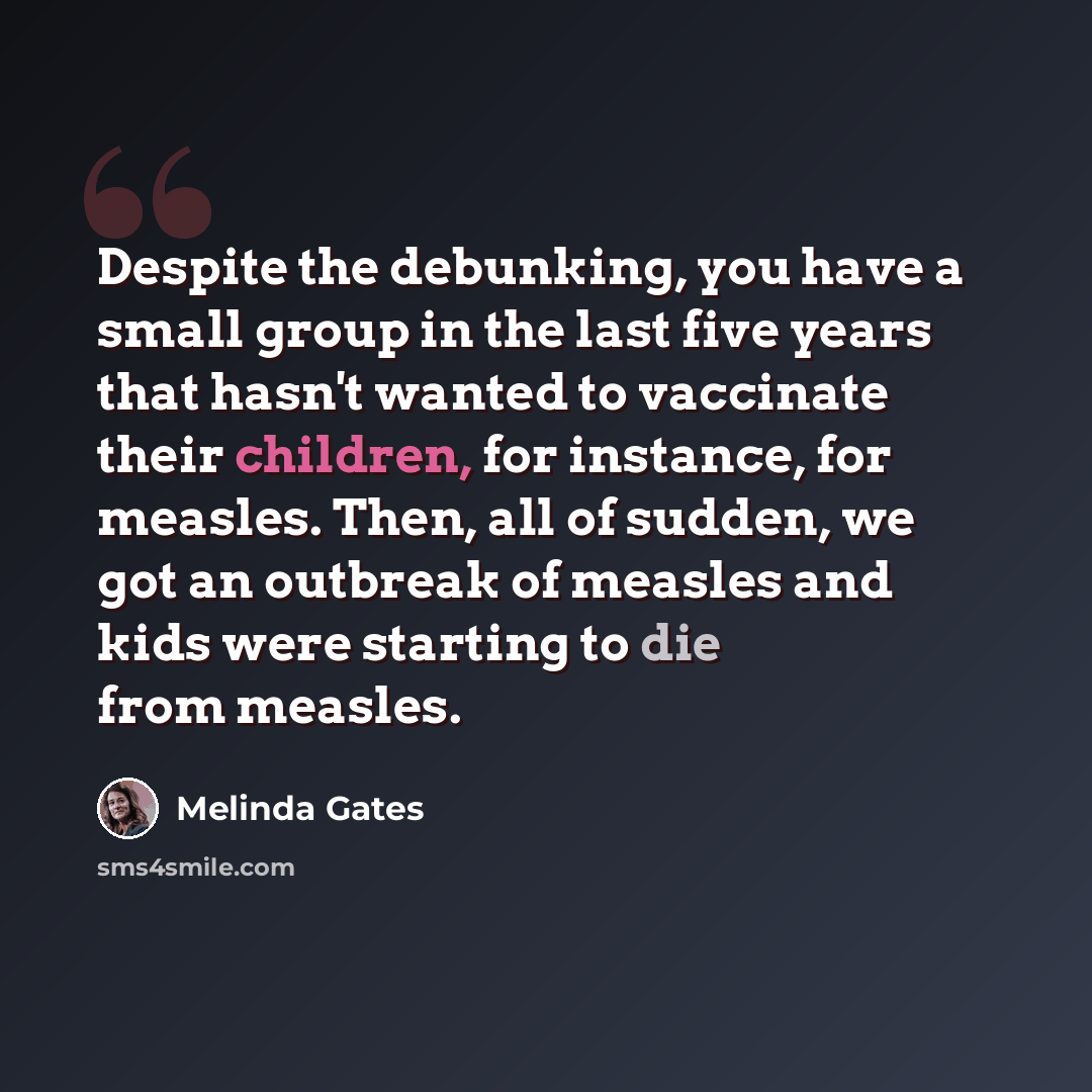 “Despite the debunking, you have a small group in the last five years that hasn't wanted to vaccinate their children, for instance, for measles. Then, all of sudden, we got an outbreak of measles and kids were starting to die from measles.” quote by Melinda Gates