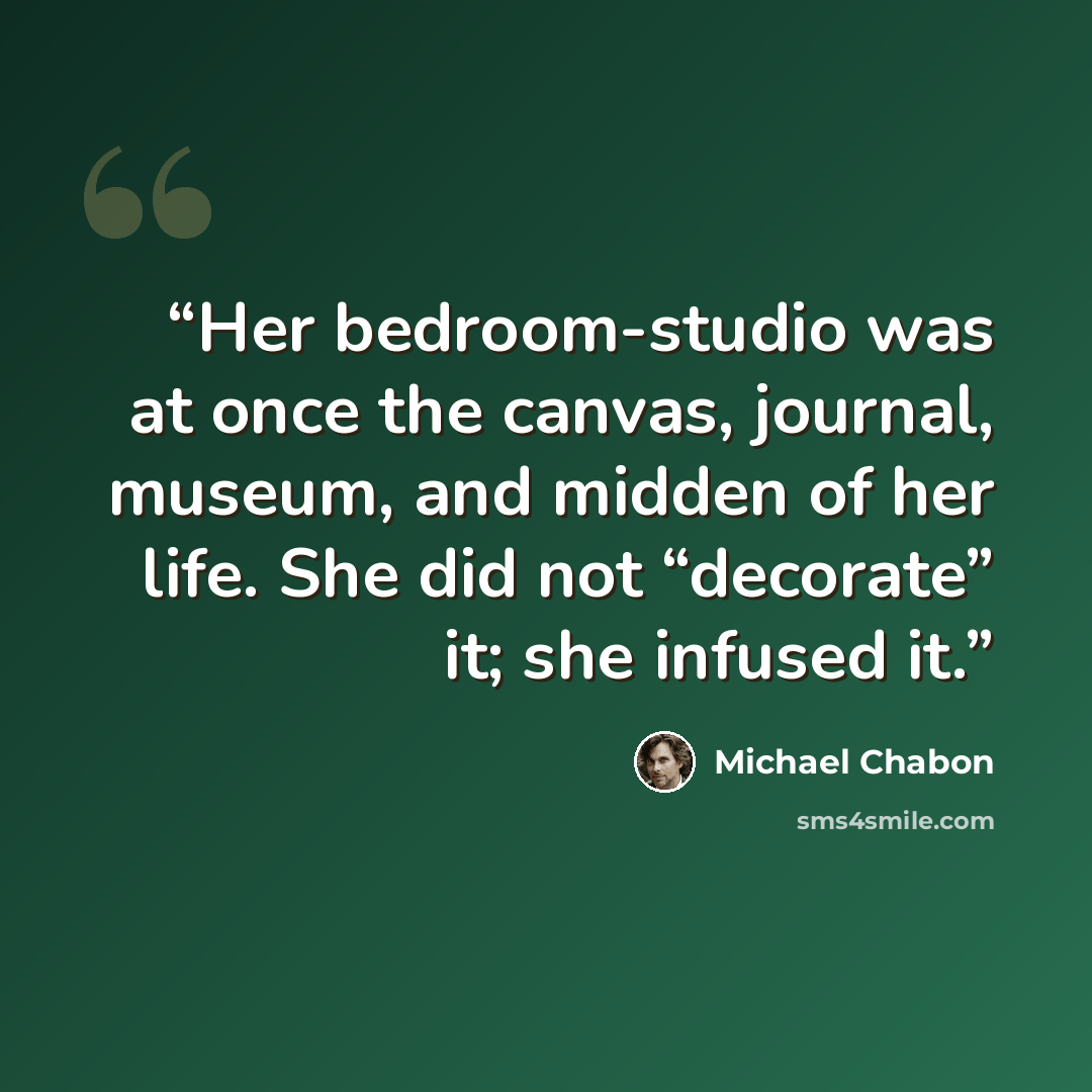 “Her bedroom-studio was at once the canvas, journal, museum, and midden of her life. She did not “decorate” it; she infused it.” quote by Michael Chabon