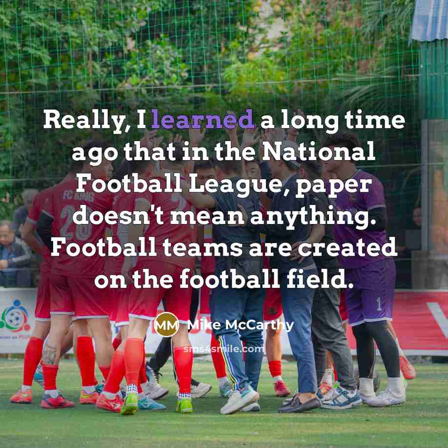 “Really, I learned a long time ago that in the National Football League, paper doesn't mean anything. Football teams are created on the football field.” quote by Mike McCarthy