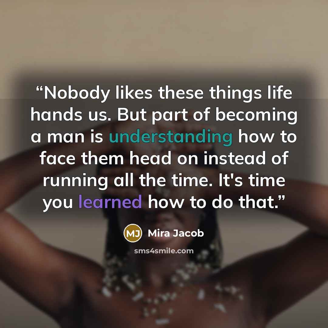 “Nobody likes these things life hands us. But part of becoming a man is understanding how to face them head on instead of running all the time. It's time you learned how to do that.” quote by Mira Jacob