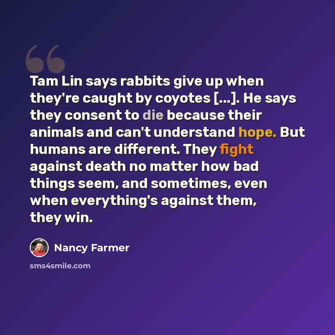 “Tam Lin says rabbits give up when they're caught by coyotes [...]. He says they consent to die because their animals and can't understand hope. But humans are different. They fight against death no matter how bad things seem, and sometimes, even when everything's against them, they win.” quote by Nancy Farmer