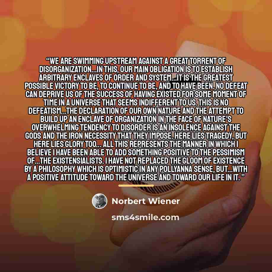“We are swimming upstream against a great torrent of disorganization...In this, our main obligation is to establish arbitrary enclaves of order and system...It is the greatest possible victory to be, to continue to be, and to have been. No defeat can deprive us of the success of having existed for…” quote by Norbert Wiener