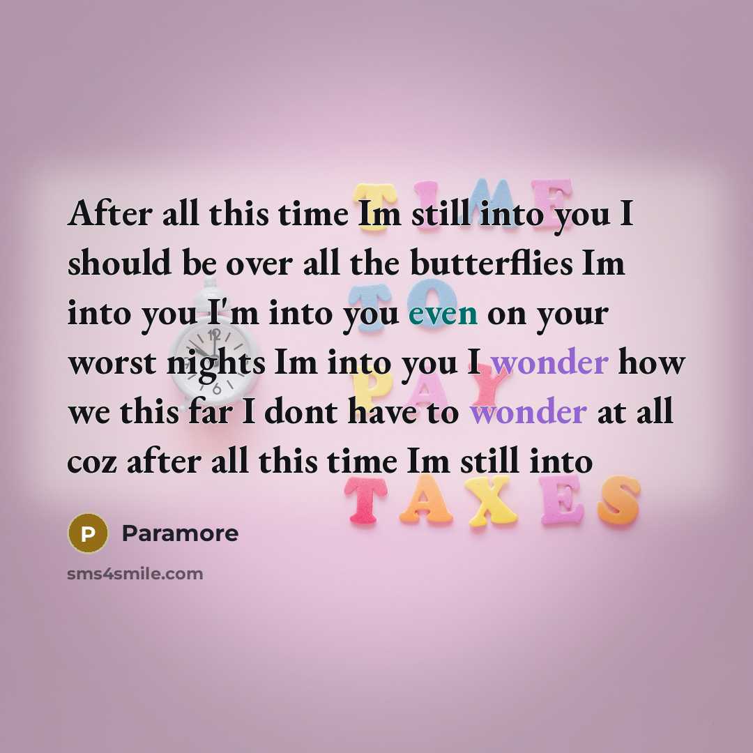 “After all this time Im still into you I should be over all the butterflies Im into you I'm into you even on your worst nights Im into you I wonder how we this far I dont have to wonder at all coz after all this time Im still into” quote by Paramore