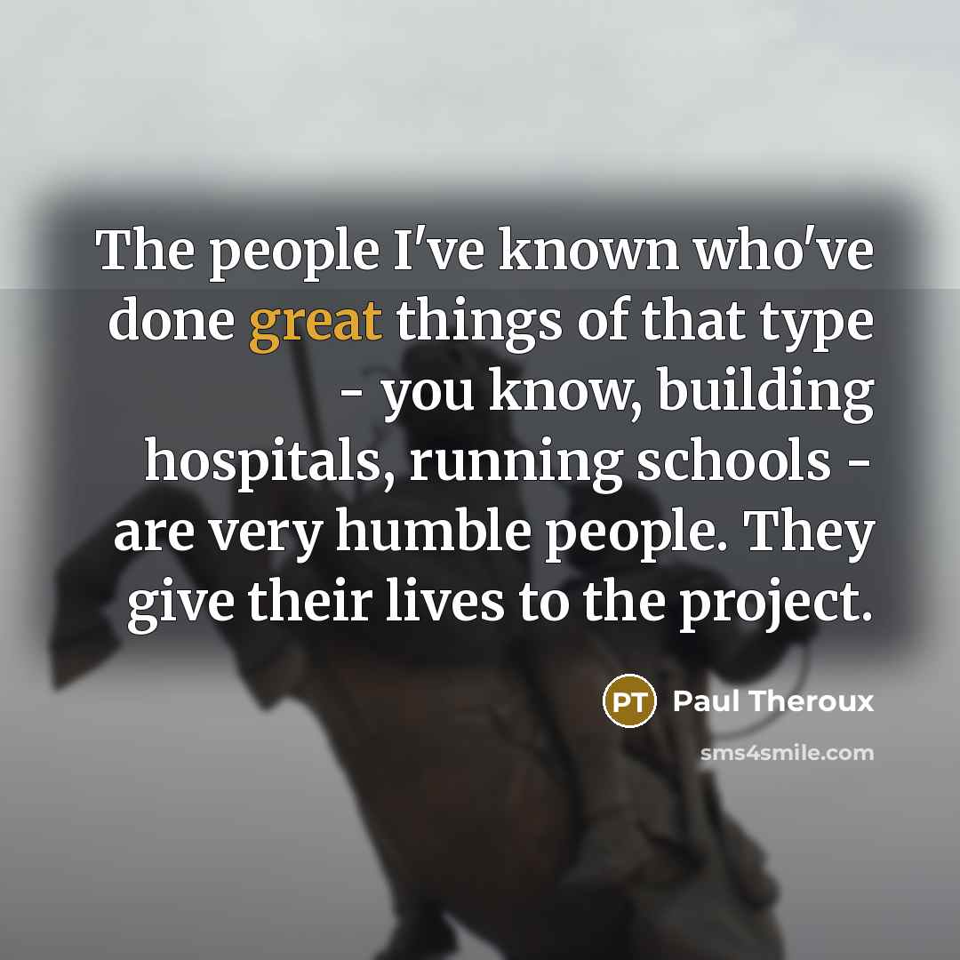 “The people I've known who've done great things of that type - you know, building hospitals, running schools - are very humble people. They give their lives to the project.” quote by Paul Theroux