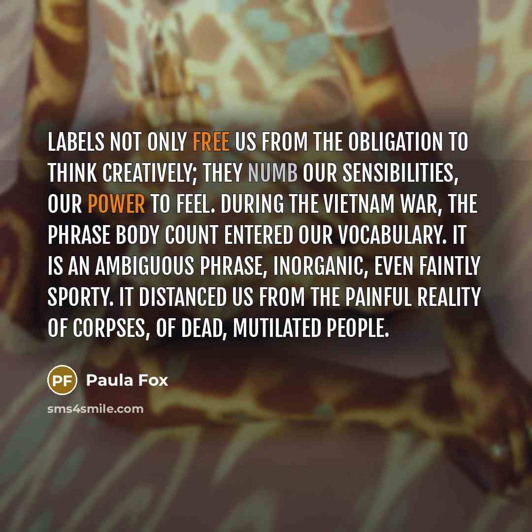 “Labels not only free us from the obligation to think creatively; they numb our sensibilities, our power to feel. During the Vietnam War, the phrase body count entered our vocabulary. It is an ambiguous phrase, inorganic, even faintly sporty. It distanced us from the painful reality of corpses, of…” quote by Paula Fox