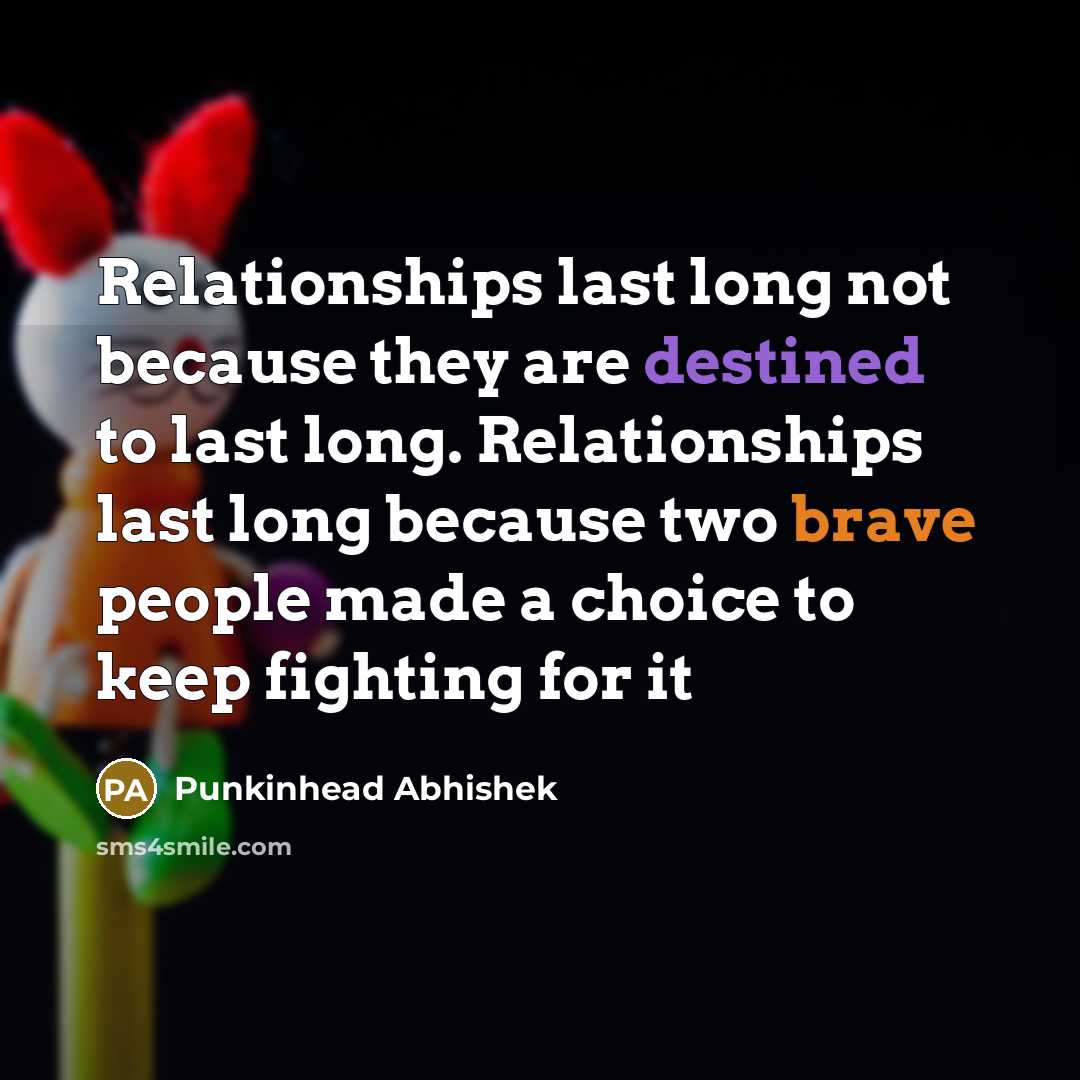 “Relationships last long not because they are destined to last long. Relationships last long because two brave people made a choice to keep fighting for it” quote by Punkinhead Abhishek
