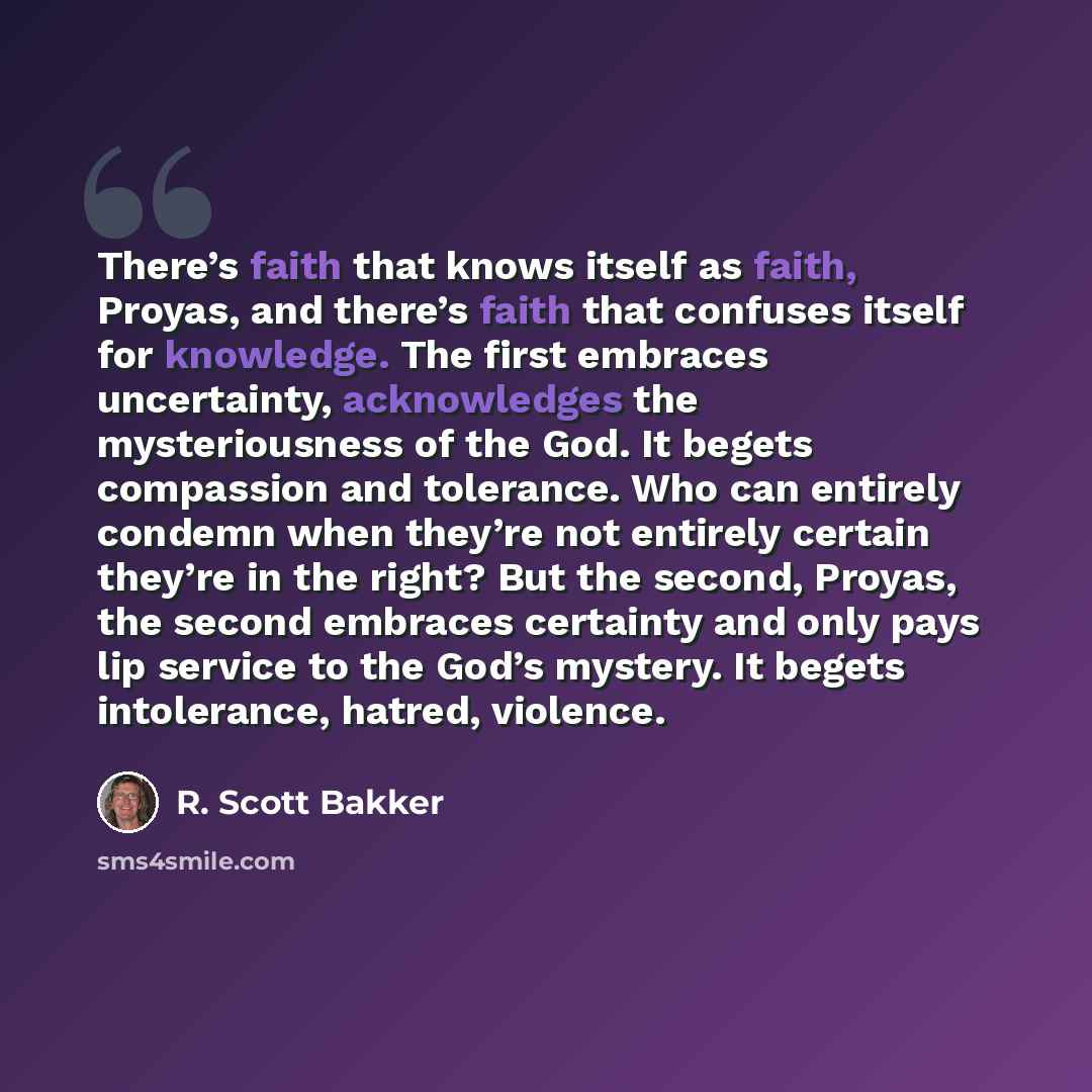 “There’s faith that knows itself as faith, Proyas, and there’s faith that confuses itself for knowledge. The first embraces uncertainty, acknowledges the mysteriousness of the God. It begets compassion and tolerance. Who can entirely condemn when they’re not entirely certain they’re in the right?…” quote by R. Scott Bakker