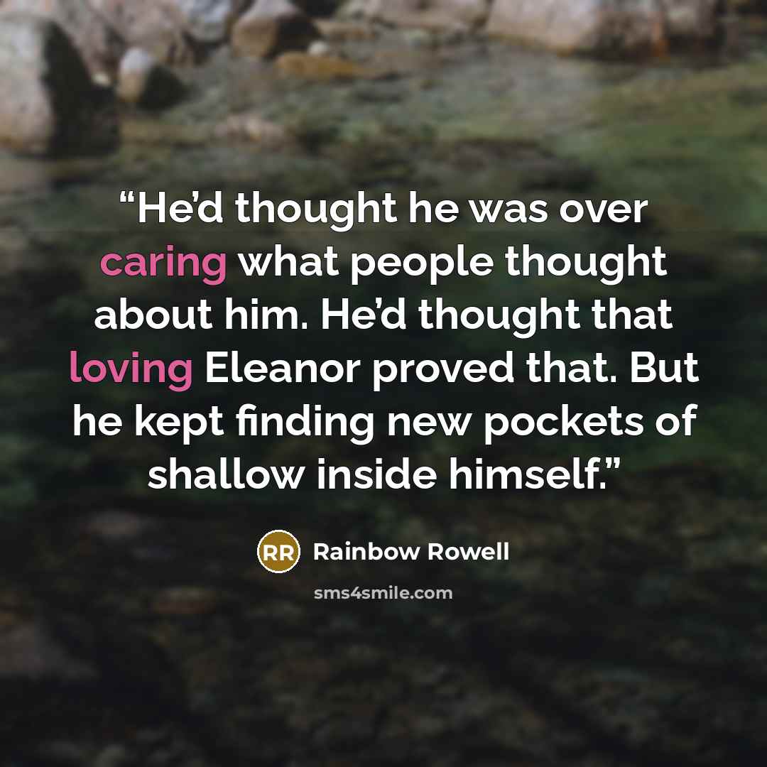 “He’d thought he was over caring what people thought about him. He’d thought that loving Eleanor proved that. But he kept finding new pockets of shallow inside himself.” quote by Rainbow Rowell