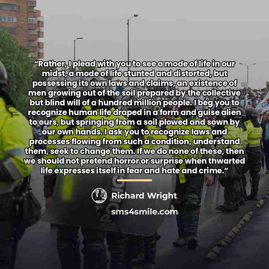 “Rather, I plead with you to see a mode of life in our midst, a mode of life stunted and distorted, but possessing its own laws and claims, an existence of men growing out of the soil prepared by the collective but blind will of a hundred million people. I beg you to recognize human life draped in…” quote by Richard Wright
