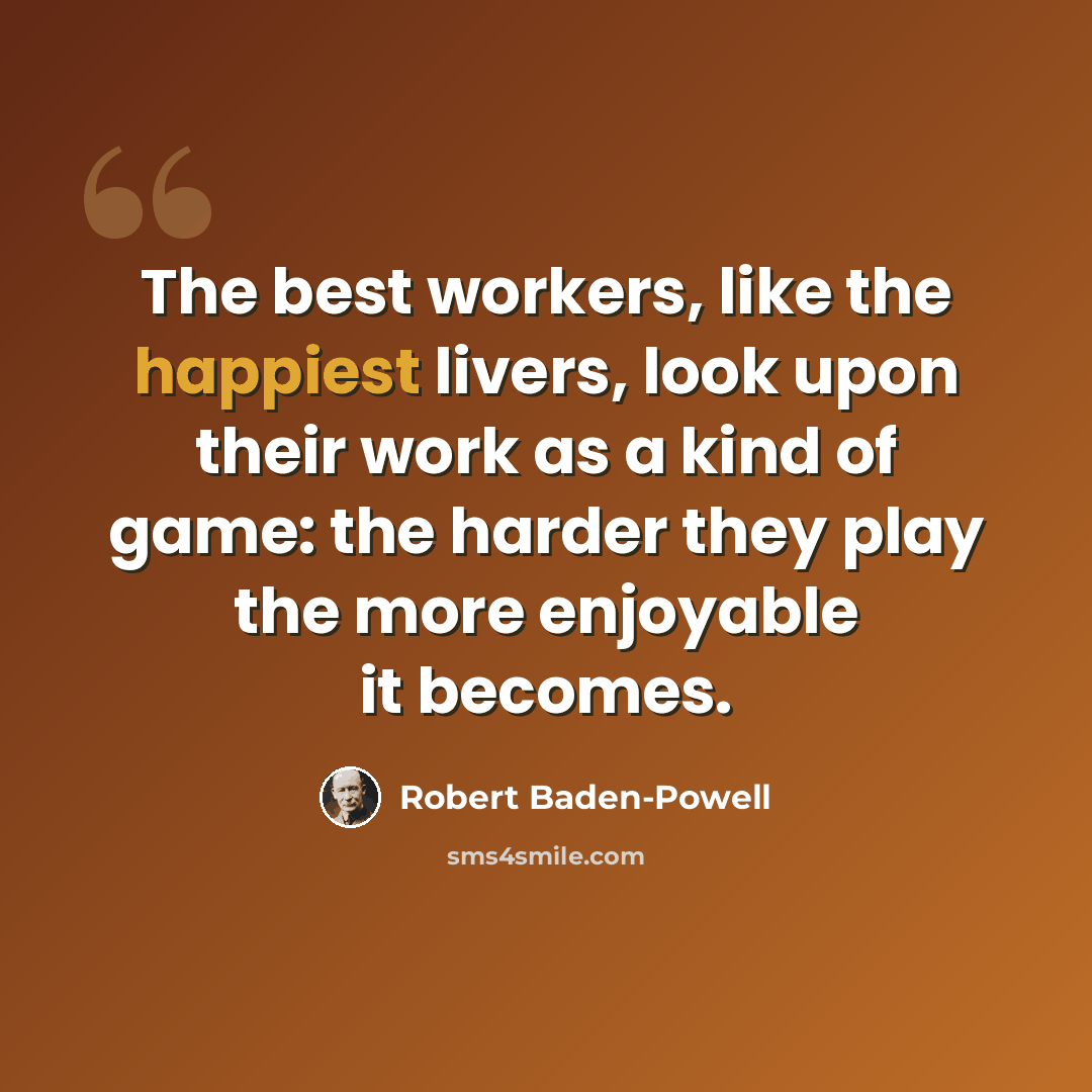 “The best workers, like the happiest livers, look upon their work as a kind of game: the harder they play the more enjoyable it becomes.” quote by Robert Baden-Powell