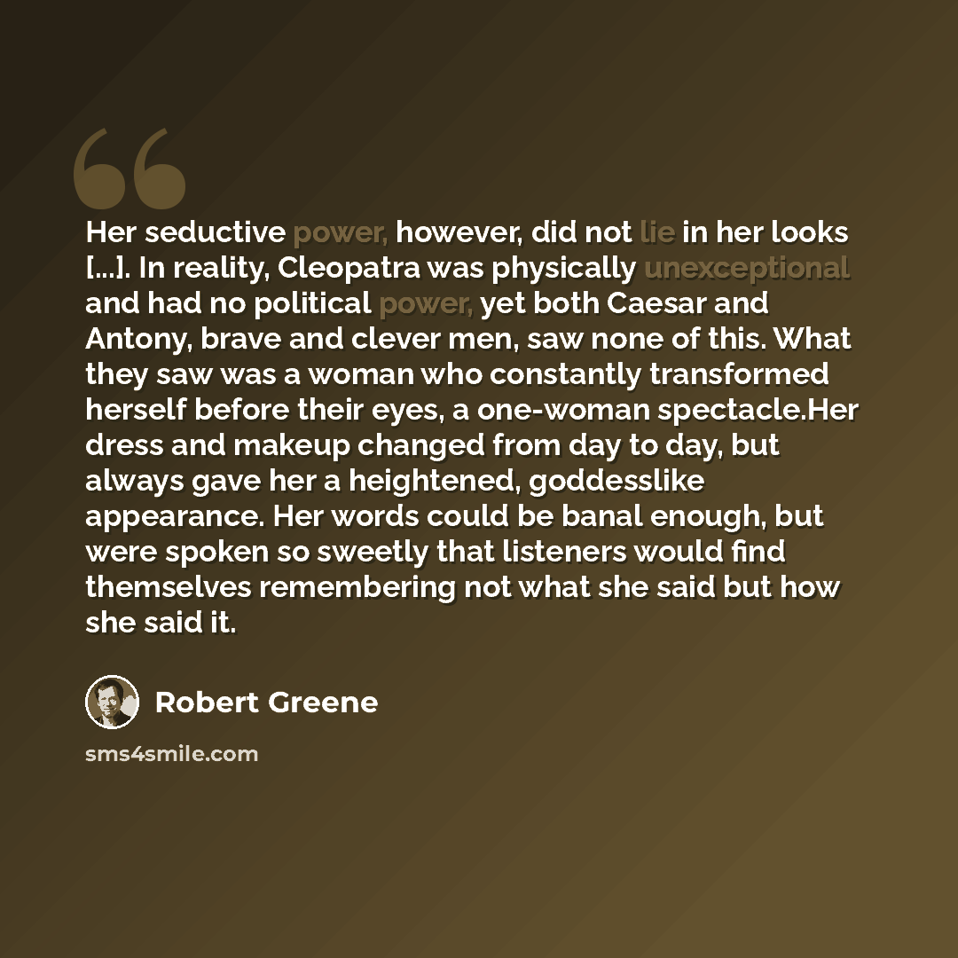 “Her seductive power, however, did not lie in her looks [...]. In reality, Cleopatra was physically unexceptional and had no political power, yet both Caesar and Antony, brave and clever men, saw none of this. What they saw was a woman who constantly transformed herself before their eyes, a…” quote by Robert Greene