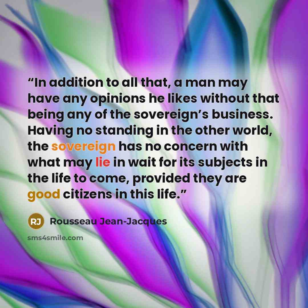 “In addition to all that, a man may have any opinions he likes without that being any of the sovereign’s business. Having no standing in the other world, the sovereign has no concern with what may lie in wait for its subjects in the life to come, provided they are good citizens in this life.” quote by Rousseau Jean-Jacques