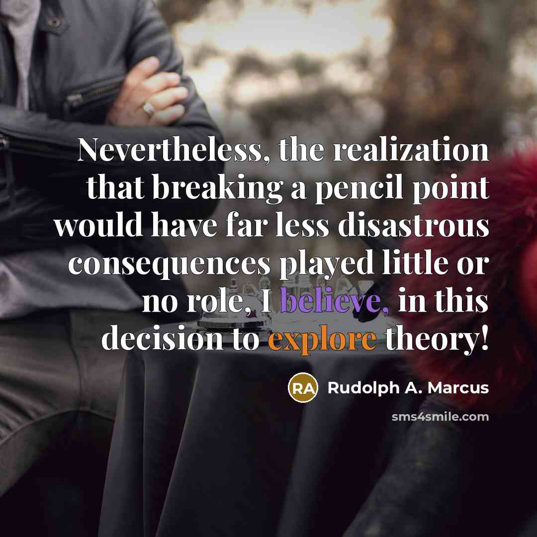 “Nevertheless, the realization that breaking a pencil point would have far less disastrous consequences played little or no role, I believe, in this decision to explore theory!” quote by Rudolph A. Marcus