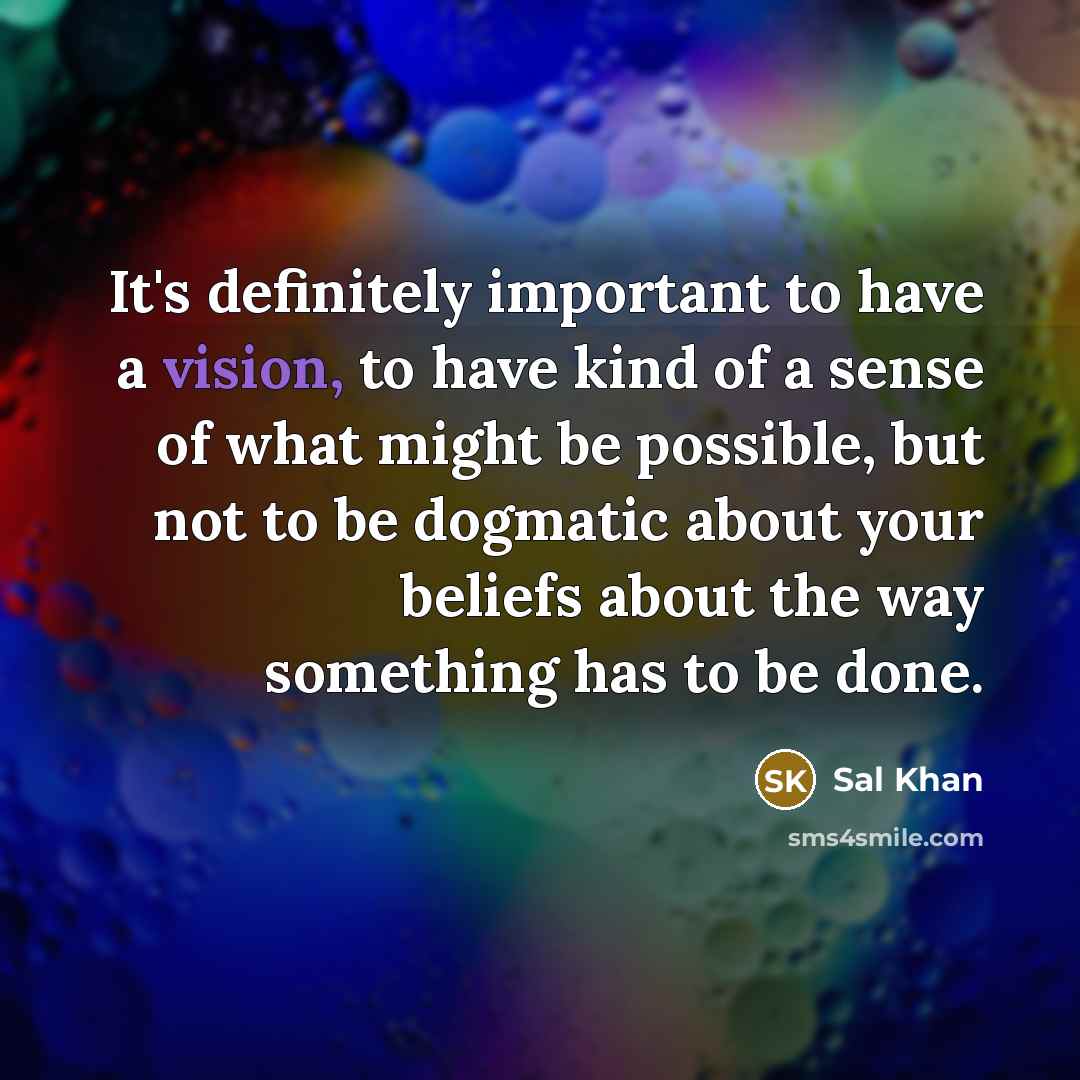 “It's definitely important to have a vision, to have kind of a sense of what might be possible, but not to be dogmatic about your beliefs about the way something has to be done.” quote by Sal Khan
