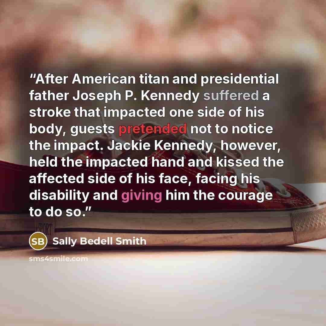 “After American titan and presidential father Joseph P. Kennedy suffered a stroke that impacted one side of his body, guests pretended not to notice the impact. Jackie Kennedy, however, held the impacted hand and kissed the affected side of his face, facing his disability and giving him the courage…” quote by Sally Bedell Smith