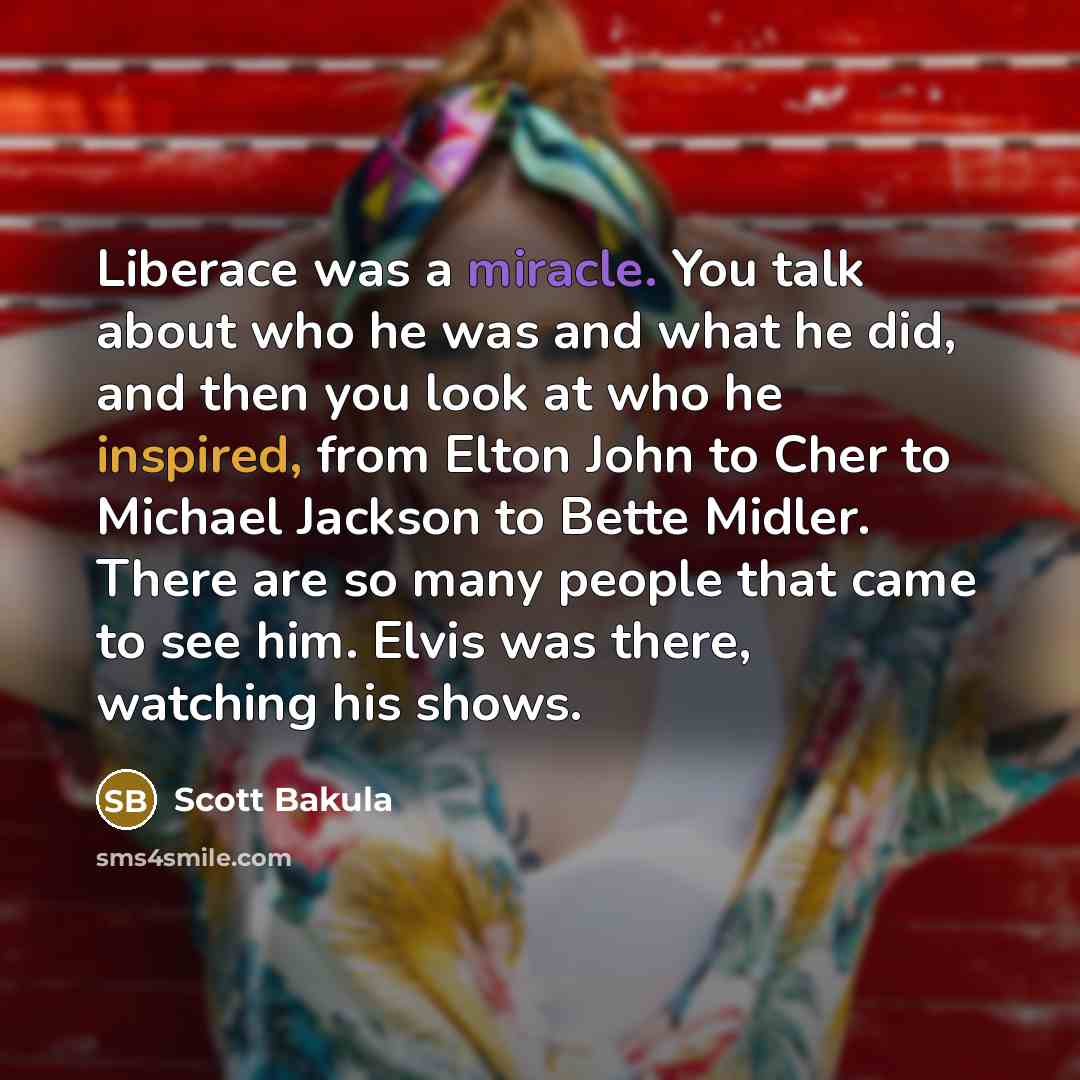 “Liberace was a miracle. You talk about who he was and what he did, and then you look at who he inspired, from Elton John to Cher to Michael Jackson to Bette Midler. There are so many people that came to see him. Elvis was there, watching his shows.” quote by Scott Bakula
